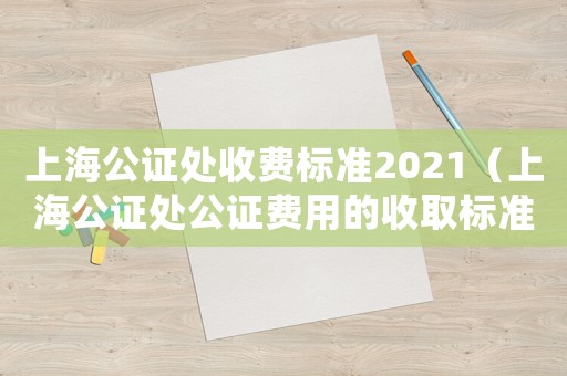 上海公證處收費標準2021（上海公證處公證費用的收取標準是多少）
