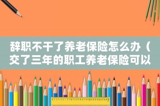 辭職不干了養老保險怎么辦（交了三年的職工養老保險可以退嗎）