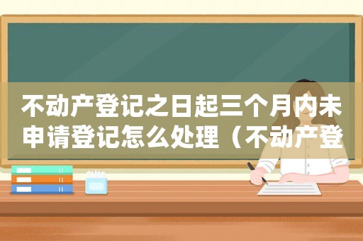 不動產登記之日起三個月內未申請登記怎么處理（不動產登記之日起三個月內未申請登記）