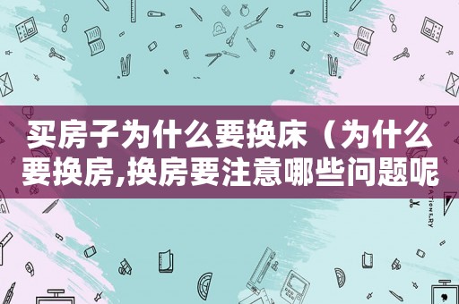 買房子為什么要換床（為什么要換房,換房要注意哪些問題呢）