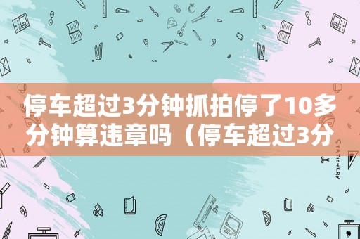 停車超過3分鐘抓拍停了10多分鐘算違章嗎（停車超過3分鐘抓拍停了10多分鐘）