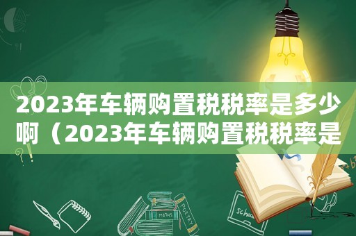 2023年車輛購置稅稅率是多少啊（2023年車輛購置稅稅率是多少）