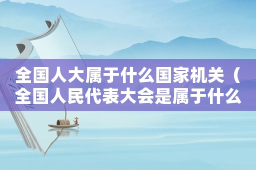 全國人大屬于什么國家機關（全國人民代表大會是屬于什么機關單位）