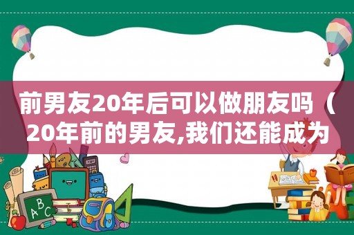 前男友20年后可以做朋友嗎（20年前的男友,我們還能成為朋友嗎）
