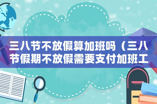 三八節(jié)不放假算加班嗎（三八節(jié)假期不放假需要支付加班工資嗎）