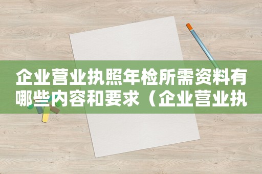 企業(yè)營業(yè)執(zhí)照年檢所需資料有哪些內(nèi)容和要求（企業(yè)營業(yè)執(zhí)照年檢所需資料有哪些內(nèi)容）