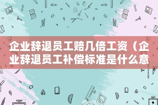 企業(yè)辭退員工賠幾倍工資（企業(yè)辭退員工補(bǔ)償標(biāo)準(zhǔn)是什么意思）