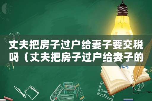 丈夫把房子過戶給妻子要交稅嗎（丈夫把房子過戶給妻子的法律意義）