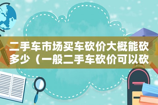 二手車市場買車砍價大概能砍多少（一般二手車砍價可以砍掉報價的多少?）