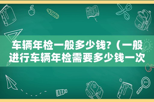 車輛年檢一般多少錢?（一般進行車輛年檢需要多少錢一次）