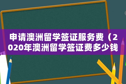 申請澳洲留學簽證服務費（2020年澳洲留學簽證費多少錢）