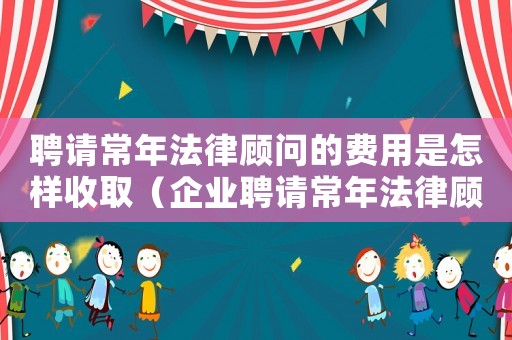 聘請常年法律顧問的費用是怎樣收取（企業聘請常年法律顧問怎么簽訂協議呢）