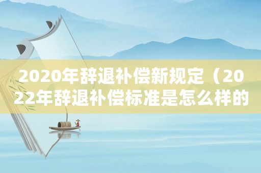 2020年辭退補償新規定（2022年辭退補償標準是怎么樣的呀）