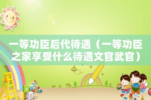 一等功臣后代待遇（一等功臣之家享受什么待遇文官武官）
