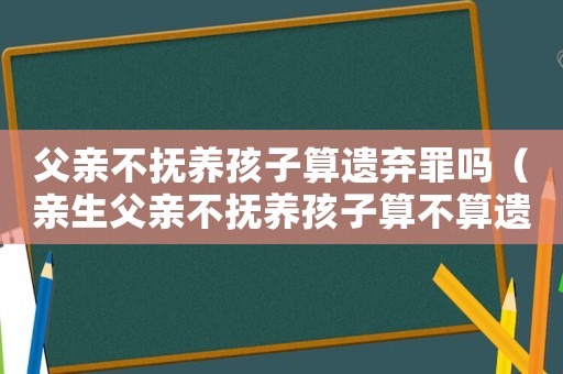 父親不撫養(yǎng)孩子算遺棄罪嗎（親生父親不撫養(yǎng)孩子算不算遺棄罪）