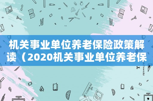 機關事業單位養老保險政策解讀（2020機關事業單位養老保險新政策）
