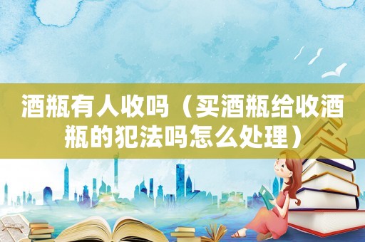 酒瓶有人收嗎（買酒瓶給收酒瓶的犯法嗎怎么處理）