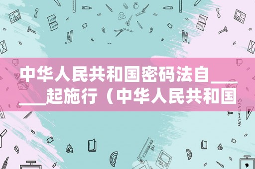中華人民共和國密碼法自______起施行（中華人民共和國密碼法自什么起施行）