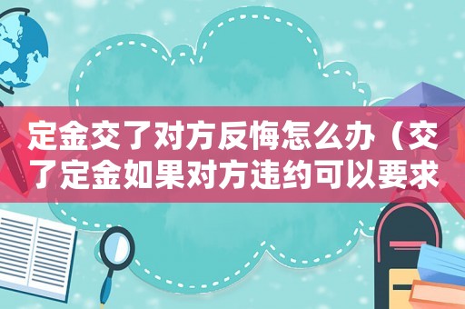 定金交了對方反悔怎么辦（交了定金如果對方違約可以要求退還嗎）