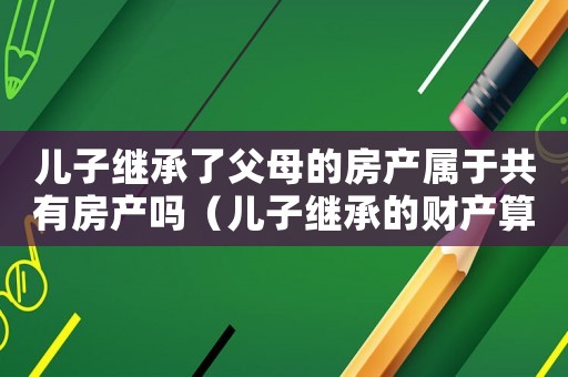 兒子繼承了父母的房產屬于共有房產嗎（兒子繼承的財產算夫妻共同財產嗎）