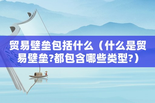 貿(mào)易壁壘包括什么（什么是貿(mào)易壁壘?都包含哪些類型?）