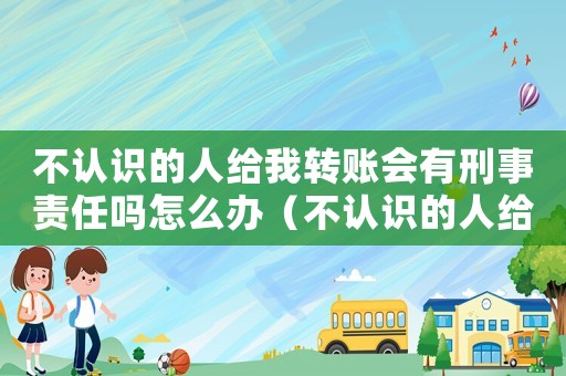 不認識的人給我轉賬會有刑事責任嗎怎么辦（不認識的人給我轉賬會有刑事責任嗎）