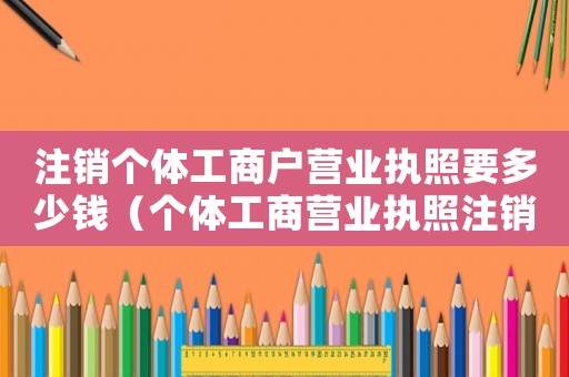 注銷個(gè)體工商戶營(yíng)業(yè)執(zhí)照要多少錢（個(gè)體工商營(yíng)業(yè)執(zhí)照注銷需要多少錢）