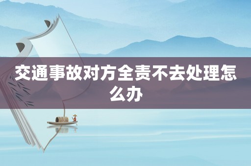 交通事故對方全責不去處理怎么辦