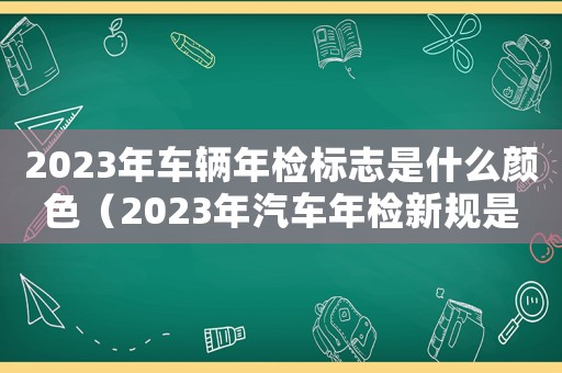 2023年車輛年檢標志是什么顏色（2023年汽車年檢新規是怎樣的呢）