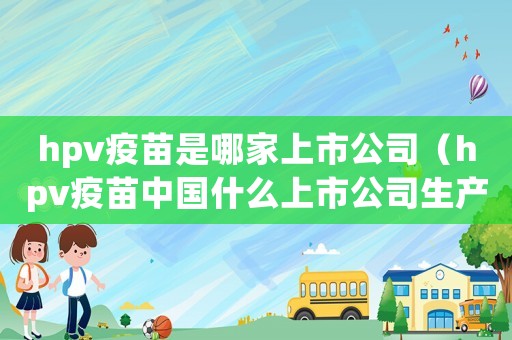 hpv疫苗是哪家上市公司（hpv疫苗中國什么上市公司生產(chǎn)）