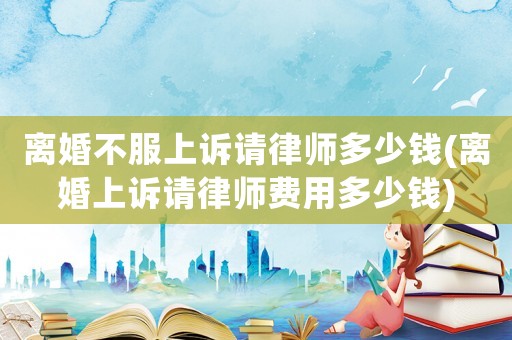 離婚不服上訴請律師多少錢(離婚上訴請律師費(fèi)用多少錢)