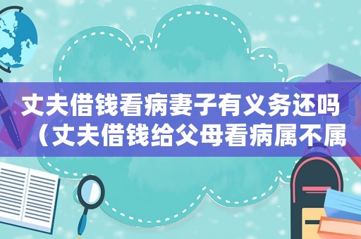 丈夫借錢看病妻子有義務還嗎（丈夫借錢給父母看病屬不屬于共同債務）