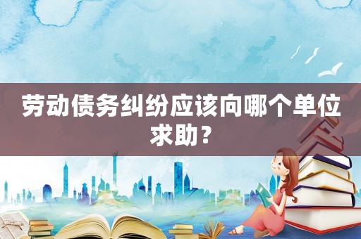 勞動債務糾紛應該向哪個單位求助？