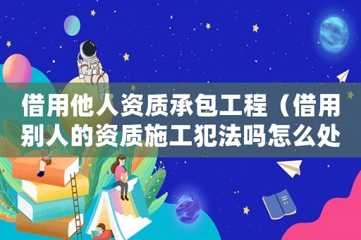 借用他人資質(zhì)承包工程（借用別人的資質(zhì)施工犯法嗎怎么處罰）