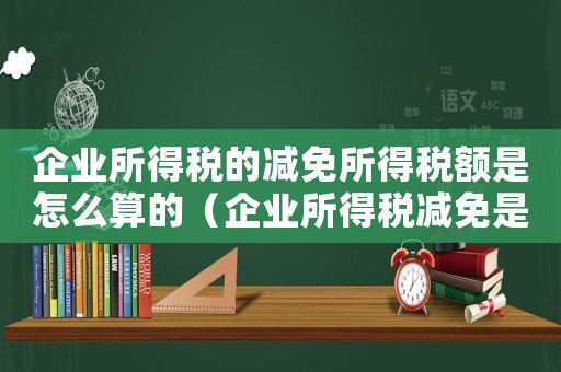 企業(yè)所得稅的減免所得稅額是怎么算的（企業(yè)所得稅減免是如何計(jì)算的公式）