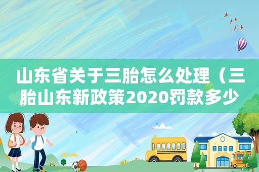 山東省關(guān)于三胎怎么處理（三胎山東新政策2020罰款多少錢）