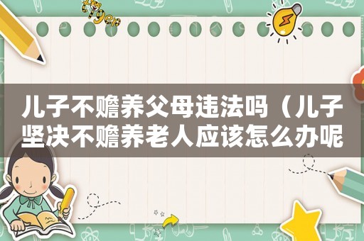 兒子不贍養父母違法嗎（兒子堅決不贍養老人應該怎么辦呢）