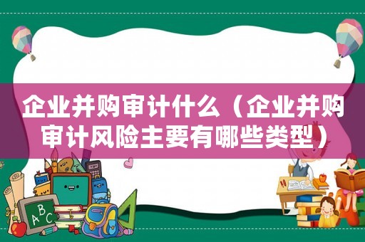企業并購審計什么（企業并購審計風險主要有哪些類型）