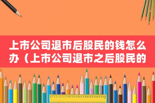 上市公司退市后股民的錢怎么辦（上市公司退市之后股民的股票怎么辦）