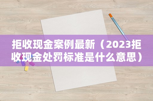 拒收現(xiàn)金案例最新（2023拒收現(xiàn)金處罰標(biāo)準(zhǔn)是什么意思）
