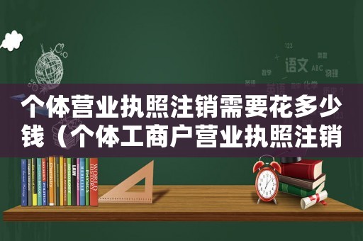 個體營業執照注銷需要花多少錢（個體工商戶營業執照注銷需要多少錢）