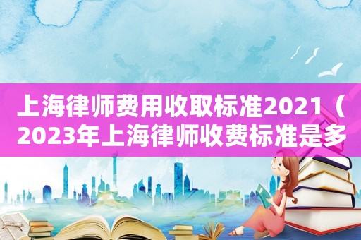 上海律師費用收取標(biāo)準(zhǔn)2021（2023年上海律師收費標(biāo)準(zhǔn)是多少）