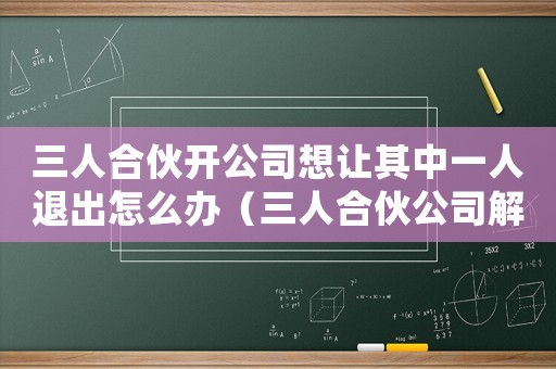 三人合伙開公司想讓其中一人退出怎么辦（三人合伙公司解散客戶資源怎么辦）