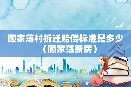 顧家蕩村拆遷賠償標準是多少（顧家蕩新房）