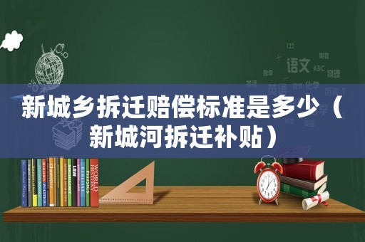 新城鄉拆遷賠償標準是多少（新城河拆遷補貼）