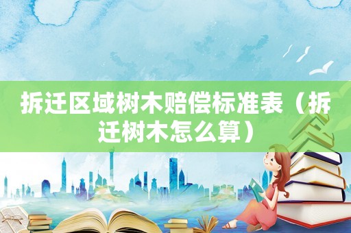 拆遷區域樹木賠償標準表（拆遷樹木怎么算）