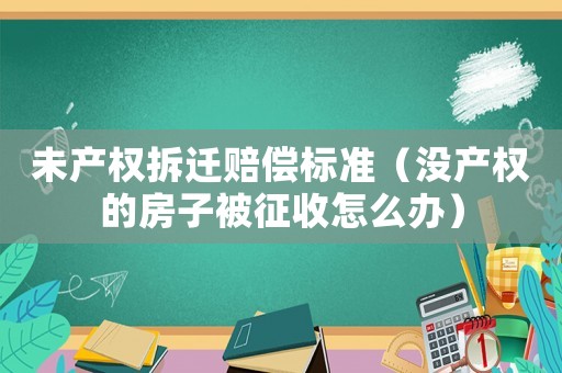 未產權拆遷賠償標準（沒產權的房子被征收怎么辦）