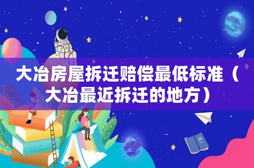 大冶房屋拆遷賠償最低標準（大冶最近拆遷的地方）
