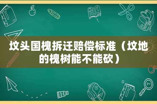 墳頭國槐拆遷賠償標(biāo)準(zhǔn)（墳地的槐樹能不能砍）