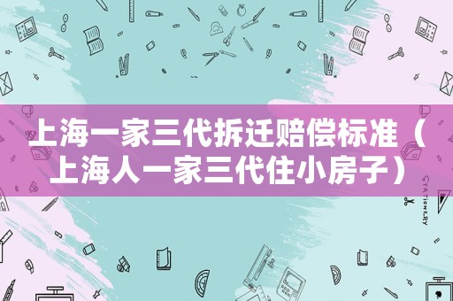 上海一家三代拆遷賠償標準（上海人一家三代住小房子）